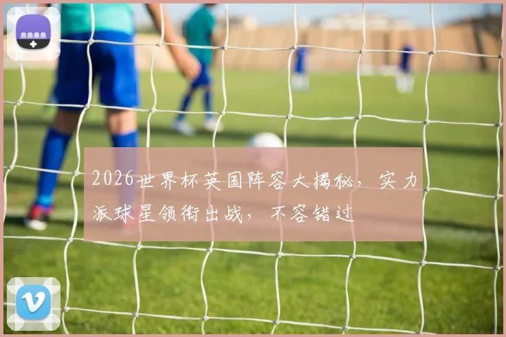 2026世界杯英国阵容大揭秘，实力派球星领衔出战，不容错过