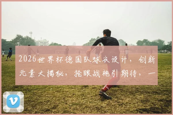 2026世界杯德国队球衣设计，创新元素大揭秘，抢眼战袍引期待，一睹为快