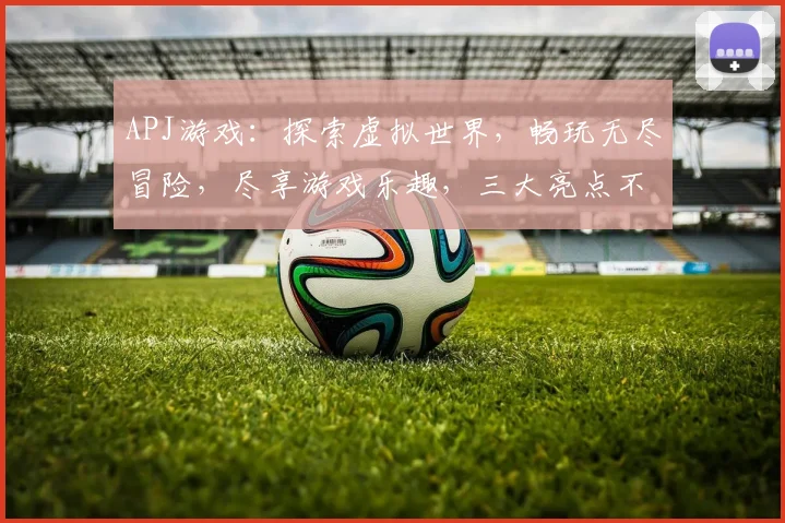 APJ游戏：探索虚拟世界，畅玩无尽冒险，尽享游戏乐趣，三大亮点不容错过